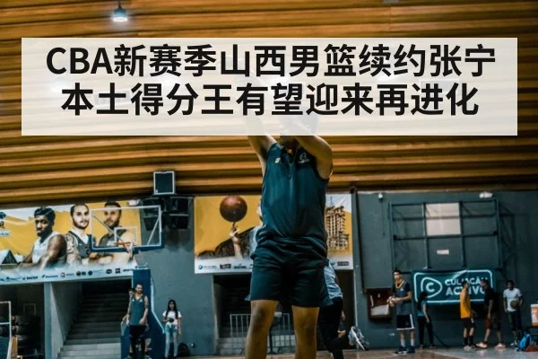 CBA新赛季山西男篮续约张宁本土得分王有望迎来再进化