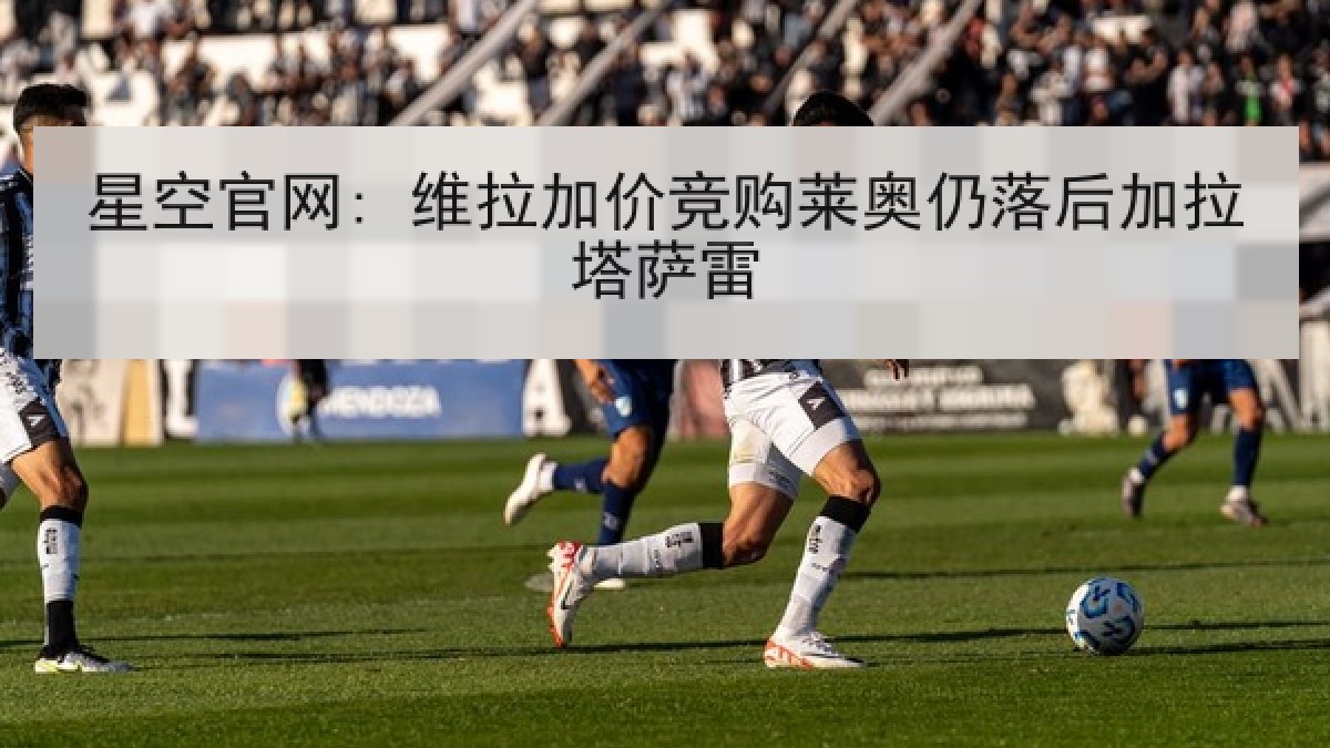 星空官网: 维拉加价竞购莱奥仍落后加拉塔萨雷 星空官网: 维拉加价竞购莱奥仍落后加拉塔萨雷