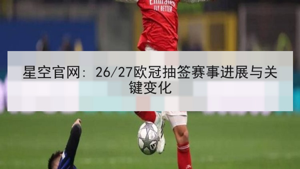 星空官网: 26/27欧冠抽签赛事进展与关键变化